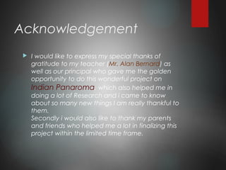 Acknowledgement
 I would like to express my special thanks of
gratitude to my teacher (Mr. Alan Bernard) as
well as our principal who gave me the golden
opportunity to do this wonderful project on
Indian Panaroma, which also helped me in
doing a lot of Research and i came to know
about so many new things I am really thankful to
them.
Secondly i would also like to thank my parents
and friends who helped me a lot in finalizing this
project within the limited time frame.
 