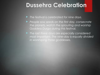 Dussehra Celebration
 The festival is celebrated for nine days.
 People sow seeds on the first day, consecrate
the planets, watch the sprouting and worship
Goddess Durga during this festival.
 The last three days are especially considered
most important. The nine-day is equally divided
in worshiping three goddesses.
 