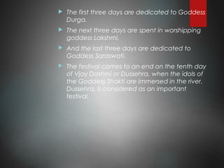  The first three days are dedicated to Goddess
Durga.
 The next three days are spent in worshipping
goddess Lakshmi.
 And the last three days are dedicated to
Goddess Saraswati.
 The festival comes to an end on the tenth day
of Vjay Dashmi or Dussehra, when the idols of
the Goddess Shakti are immersed in the river.
Dussehra, is considered as an important
festival.
 