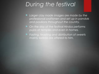 During the festival
 Larger clay made images are made by the
professional craftsmen and set up in pandals
and pavilions throughout the country.
 On the day of the festival Hindus performs
pujas at temples and even in homes.
 Fasting, feasting and distribution of sweets
mainly ladoos are offered to him.
 