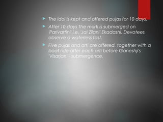  The idol is kept and offered pujas for 10 days.
 After 10 days The murti is submerged on
'Parivartini' i.e. 'Jal Zilani' Ekadashi. Devotees
observe a waterless fast.
 Five pujas and arti are offered, together with a
boat ride after each arti before Ganeshji's
'Visarjan' - submergence.
 