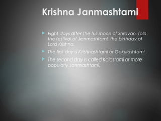 Krishna Janmashtami
 Eight days after the full moon of Shravan, falls
the festival of Janmashtami, the birthday of
Lord Krishna.
 The first day is Krishnashtami or Gokulashtami.
 The second day is called Kalastami or more
popularly Janmashtami.
 
