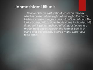Janmashtami Rituals
People observe fast without water on this day,
which is broken at midnight. At midnight, the Lord's
birth hour, there is a grand worship of lord Krishna. The
lord is bathed with milk while His Name is chanted 108
times. Arti is performed and offerings of flowers are
made. He is also installed in the form of 'Lalji' in a
swing and devotionally offered many sumptuous
food dishes.
 