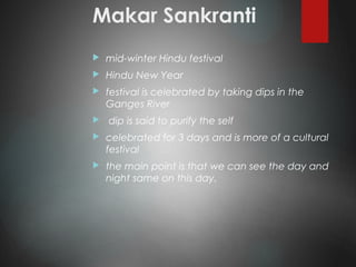 Makar Sankranti
 mid-winter Hindu festival
 Hindu New Year
 festival is celebrated by taking dips in the
Ganges River
 dip is said to purify the self
 celebrated for 3 days and is more of a cultural
festival
 the main point is that we can see the day and
night same on this day.
 