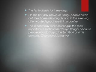  The festival lasts for three days.
 On the first day known as Bhogi, people clean
out their homes thoroughly and in the evening,
all unwanted goods are lit in a bonfire.
 The second day is Perum Pongal, the most
important. It is also called Surya Pongal because
people worship Surya, the Sun God and his
consorts, Chaya and Samgnya.
 