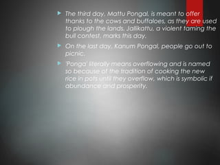  The third day, Mattu Pongal, is meant to offer
thanks to the cows and buffaloes, as they are used
to plough the lands. Jallikattu, a violent taming the
bull contest, marks this day.
 On the last day, Kanum Pongal, people go out to
picnic.
 'Ponga' literally means overflowing and is named
so because of the tradition of cooking the new
rice in pots until they overflow, which is symbolic if
abundance and prosperity.
 