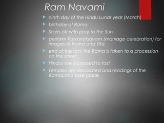 Ram Navami
 ninth day of the Hindu Lunar year (March)
 birthday of Rama
 Starts off with prey to the Sun
 perform Kalyanotsavam (marriage celebration) for
images of Rama and Sita
 end of the day the Rama is taken to a procession
on the street
 Hindus are supposed to fast
 Temples are decorated and readings of the
Ramayana take place
 