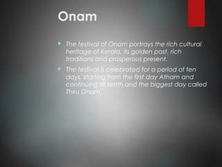 Onam
 The festival of Onam portrays the rich cultural
heritage of Kerala, its golden past, rich
traditions and prosperous present.
 The festival is celebrated for a period of ten
days, starting from the first day Atham and
continuing till tenth and the biggest day called
Thiru Onam.
 