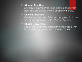  Atham - Day One
First day is an important one and is considered
holy and auspicious by the people of Kerala.
 Chithira - Day Two
On the second day of Onam, people add to the
size of the Pookalam with different flowers.
 Chodhi - Day Three
Size of the Attha Poo gets further increased with
an addition of design with different flowers.
 