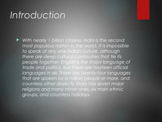 Introduction
 With nearly 1 billion citizens, India is the second
most populous nation in the world. It is impossible
to speak of any one Indian culture, although
there are deep cultural continuities that tie its
people together. English is the major language of
trade and politics, but there are fourteen official
languages in all. There are twenty-four languages
that are spoken by a million people or more, and
countless other dialects. India has seven major
religions and many minor ones, six main ethnic
groups, and countless holidays.
 