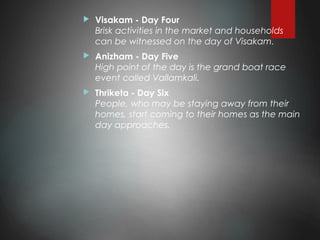 Visakam - Day Four
Brisk activities in the market and households
can be witnessed on the day of Visakam.
 Anizham - Day Five
High point of the day is the grand boat race
event called Vallamkali.
 Thriketa - Day Six
People, who may be staying away from their
homes, start coming to their homes as the main
day approaches.
 