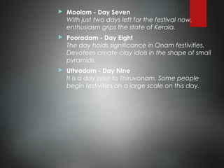  Moolam - Day Seven
With just two days left for the festival now,
enthusiasm grips the state of Kerala.
 Pooradam - Day Eight
The day holds significance in Onam festivities.
Devotees create clay idols in the shape of small
pyramids.
 Uthradam - Day Nine
It is a day prior to Thiruvonam. Some people
begin festivities on a large scale on this day.
 