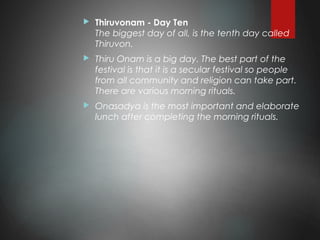  Thiruvonam - Day Ten
The biggest day of all, is the tenth day called
Thiruvon.
 Thiru Onam is a big day. The best part of the
festival is that it is a secular festival so people
from all community and religion can take part.
There are various morning rituals.
 Onasadya is the most important and elaborate
lunch after completing the morning rituals.
 