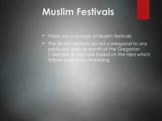 Muslim Festivals
 There are a number of Muslim festivals.
 The Muslim festivals do not correspond to any
particular date or month of the Gregorian
Calendar as they are based on the Hijra which
follows pure lunar reckoning.
 