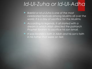 Id-Ul-Zuha or Id-Ul-Adha
 Bakriid or Id-ul-Zuha is one of the most
celebrated festivals among Muslims all over the
world. It is a day of sacrifice for the Muslims.
 According to legends. It all started with a
dream in which Allah directed the patriarch
Prophet Ibrahim to sacrifice his son Ismail.
 It was Ibrahim's faith in Allah and his son's faith
in his father that were on test.
 