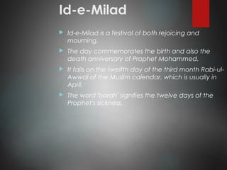 Id-e-Milad
 Id-e-Milad is a festival of both rejoicing and
mourning.
 The day commemorates the birth and also the
death anniversary of Prophet Mohammed.
 It falls on the twelfth day of the third month Rabi-ul-
Awwal of the Muslim calendar, which is usually in
April.
 The word 'barah' signifies the twelve days of the
Prophet's sickness.
 