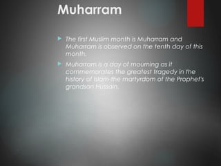 Muharram
 The first Muslim month is Muharram and
Muharram is observed on the tenth day of this
month.
 Muharram is a day of mourning as it
commemorates the greatest tragedy in the
history of Islam-the martyrdom of the Prophet's
grandson Hussain.
 