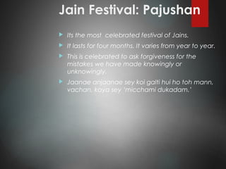 Jain Festival: Pajushan
 Its the most celebrated festival of Jains.
 It lasts for four months. It varies from year to year.
 This is celebrated to ask forgiveness for the
mistakes we have made knowingly or
unknowingly.
 Jaanae anjaanae sey koi galti hui ho toh mann,
vachan, kaya sey ‘micchami dukadam.’
 