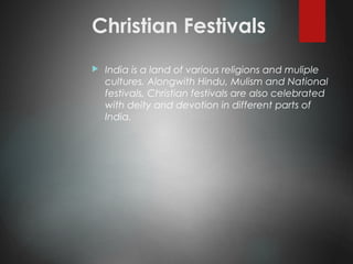 Christian Festivals
 India is a land of various religions and muliple
cultures. Alongwith Hindu, Mulism and National
festivals, Christian festivals are also celebrated
with deity and devotion in different parts of
India.
 
