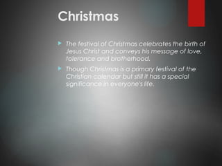 Christmas
 The festival of Christmas celebrates the birth of
Jesus Christ and conveys his message of love,
tolerance and brotherhood.
 Though Christmas is a primary festival of the
Christian calendar but still it has a special
significance in everyone's life.
 