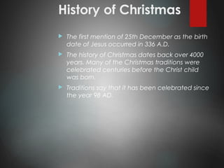 History of Christmas
 The first mention of 25th December as the birth
date of Jesus occurred in 336 A.D.
 The history of Christmas dates back over 4000
years. Many of the Christmas traditions were
celebrated centuries before the Christ child
was born.
 Traditions say that it has been celebrated since
the year 98 AD.
 