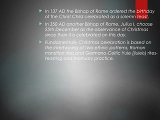  In 137 AD the Bishop of Rome ordered the birthday
of the Christ Child celebrated as a solemn feast.
 In 350 AD another Bishop of Rome, Julius I, choose
25th December as the observance of Christmas
since than it is celebrated on this day.
 Fundamentally Christmas celebration is based on
the intertwining of two ethnic patterns, Roman
transition rites and Germano-Celtic Yule (jiuleis) rites-
feasting and mortuary practice.
 