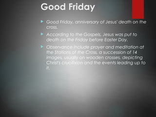 Good Friday
 Good Friday, anniversary of Jesus' death on the
cross.
 According to the Gospels, Jesus was put to
death on the Friday before Easter Day.
 Observance include prayer and meditation at
the Stations of the Cross, a succession of 14
images, usually on wooden crosses, depicting
Christ's crucifixion and the events leading up to
it.
 