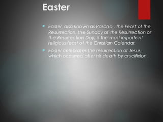 Easter
 Easter, also known as Pascha , the Feast of the
Resurrection, the Sunday of the Resurrection or
the Resurrection Day, is the most important
religious feast of the Christian Calendar.
 Easter celebrates the resurrection of Jesus,
which occurred after his death by crucifixion.
 