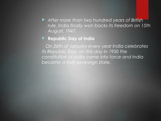  After more than two hundred years of British
rule, India finally won backs its freedom on 15th
August, 1947. 
 Republic Day of India
On 26th of January every year India celebrates
its Republic Day. on this day in 1950 the
constitution of India came into force and India
became a truly sovereign state.
 