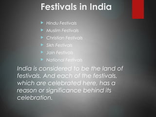 Festivals in India
 Hindu Festivals
 Muslim Festivals
 Christian Festivals
 Sikh Festivals
 Jain Festivals
 National Festivals
India is considered to be the land of
festivals. And each of the festivals,
which are celebrated here, has a
reason or significance behind its
celebration.
 