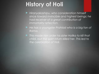 History of Holi
 Hiranyakashipu, who consideration himself
since toward invincible and highest beings; he
had receiver of a great contribution of
immortality reflection.
 He has a youngster Prahlad who is a big fan of
Rama.
 This made him order his sister Holika to kill that
child, but the spirit inturn killed her. This led to
the celebration of Holi.
 