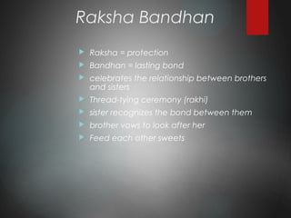 Raksha Bandhan
 Raksha = protection
 Bandhan = lasting bond
 celebrates the relationship between brothers
and sisters
 Thread-tying ceremony (rakhi)
 sister recognizes the bond between them
 brother vows to look after her
 Feed each other sweets
 