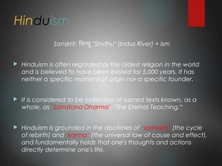 Hinduism
Sanskrit: िसिन्धु "Sindhu" (Indus River) + ism
 Hinduism is often regarded as the oldest religion in the world
and is believed to have been existed for 5,000 years. It has
neither a specific moment of origin nor a specific founder.
 It is considered to be collection of sacred texts known, as a
whole, as ‘Sanatana Dharma’, "The Eternal Teaching.“
 Hinduism is grounded in the doctrines of ‘samsara’ (the cycle
of rebirth) and ‘karma’ (the universal law of cause and effect),
and fundamentally holds that one's thoughts and actions
directly determine one's life.
 