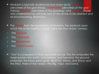  Hinduism is typically divided into four major sects: ‘Shaiva’
(devotees of the god Shiva), ‘Vaishnava’ (devotees of the god
Vishnu), ‘Shakta’ (devotees of the goddess), and ‘Smarta’ (those
who understand the ultimate form of the divine to be abstract and
all encompassing, Brahman).
 The Vedas form the foundation of Hinduism, the bedrock upon
which the entire tradition is built. There are four vedas, namely:
1. The Rigveda
2. The Yajurveda
3. The Samaveda
4. The Atharvaveda
. “Om” is composed of three separate sounds. The first embodies the
three worlds—the earth, atmosphere, and heavens; the second
embodies the three great gods—Brahma, Vishnu, and Shiva; and
the third, three of the Vedas—the Rig, Yajur, and Sama.
 