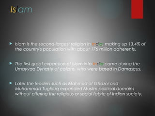 Islam
 Islam is the second-largest religion in India, making up 13.4% of
the country's population with about 176 million adherents.
 The first great expansion of Islam into India came during the
Umayyad Dynasty of caliphs, who were based in Damascus.
 Later the leaders such as Mahmud of Ghazni and
Muhammad Tughluq expanded Muslim political domains
without altering the religious or social fabric of Indian society.
 