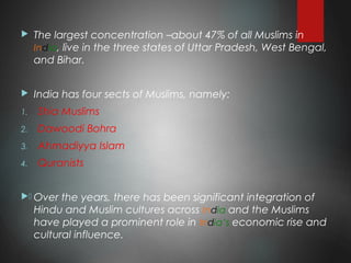  The largest concentration –about 47% of all Muslims in
India, live in the three states of Uttar Pradesh, West Bengal,
and Bihar.
 India has four sects of Muslims, namely:
1. Shia Muslims
2. Dawoodi Bohra
3. Ahmadiyya Islam
4. Quranists
. Over the years, there has been significant integration of
Hindu and Muslim cultures across India and the Muslims
have played a prominent role in India’s economic rise and
cultural influence.
 