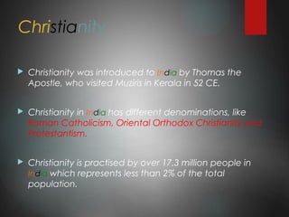 Christianity
 Christianity was introduced to India by Thomas the
Apostle, who visited Muziris in Kerala in 52 CE.
 Christianity in India has different denominations, like
Roman Catholicism, Oriental Orthodox Christianity and
Protestantism.
 Christianity is practised by over 17.3 million people in
India which represents less than 2% of the total
population.
 