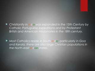  Christianity in India was expanded in the 15th Century by
Catholic Portuguese expeditions and by Protestant
British and American missionaries in the 18th century.
 Most Catholics reside in South India, particularly in Goa
and Kerala, there are also large Christian populations in
the North-east Indian states.
 