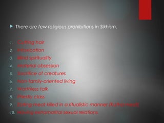 There are few religious prohibitions in Sikhism.
1. Cutting hair
2. Intoxication
3. Blind spirituality
4. Material obsession
5. Sacrifice of creatures
6. Non-family-oriented living
7. Worthless talk
8. Priestly class
9. Eating meat killed in a ritualistic manner (Kutha meat)
10. Having extramarital sexual relations.
 