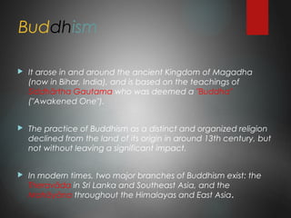 Buddhism
 It arose in and around the ancient Kingdom of Magadha
(now in Bihar, India), and is based on the teachings of
Siddhārtha Gautama who was deemed a "Buddha"
("Awakened One").
 The practice of Buddhism as a distinct and organized religion
declined from the land of its origin in around 13th century, but
not without leaving a significant impact.
 In modern times, two major branches of Buddhism exist: the
Theravāda in Sri Lanka and Southeast Asia, and the
Mahāyāna throughout the Himalayas and East Asia.
 
