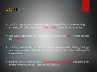 Jainism
 Jainism has its roots from the Indus Valley Civilization, reflecting
native spirituality prior to the Indo-Aryan migration into India.
 The word Jainism is derived from a Sanskrit verb ‘Jin’ which means
to conquer.
 Jainism prescribes a path of non-violence towards all living beings
and emphasizes spiritual independence and equality between all
forms of life.
 During the 5th century BCE, Vardhamana Mahāvīra became one
of the most influential teachers of Jainism.
 