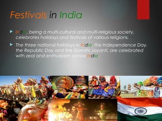 Festivals in India
 India, being a multi-cultural and multi-religious society,
celebrates holidays and festivals of various religions.
 The three national holidays in India, the Independence Day,
the Republic Day and the Gandhi Jayanti, are celebrated
with zeal and enthusiasm across India.
 