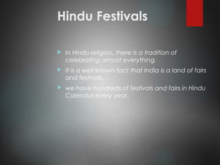 Hindu Festivals
 In Hindu religion, there is a tradition of
celebrating almost everything.
 It is a well known fact that India is a land of fairs
and festivals.
 we have hundreds of festivals and fairs in Hindu
Calendar every year.
 