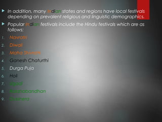  In addition, many Indian states and regions have local festivals
depending on prevalent religious and linguistic demographics.
 Popular Indian festivals include the Hindu festivals which are as
follows:
1. Navratri
2. Diwali
3. Maha Shivratri
4. Ganesh Chaturthi
5. Durga Puja
6. Holi
7. Ugadi
8. Rakshabandhan
9. Dusshera
 