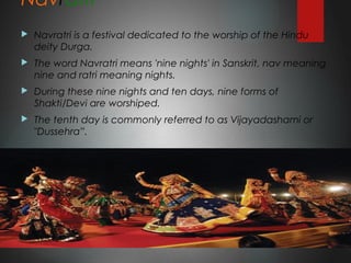 Navratri
 Navratri is a festival dedicated to the worship of the Hindu
deity Durga.
 The word Navratri means 'nine nights' in Sanskrit, nav meaning
nine and ratri meaning nights.
 During these nine nights and ten days, nine forms of
Shakti/Devi are worshiped.
 The tenth day is commonly referred to as Vijayadashami or
"Dussehra”.
 