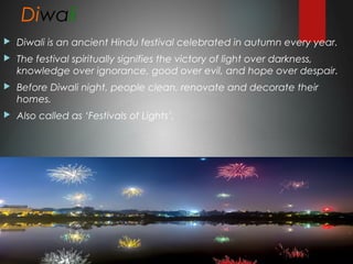 Diwali
 Diwali is an ancient Hindu festival celebrated in autumn every year.
 The festival spiritually signifies the victory of light over darkness,
knowledge over ignorance, good over evil, and hope over despair.
 Before Diwali night, people clean, renovate and decorate their
homes.
 Also called as ‘Festivals of Lights’.
 