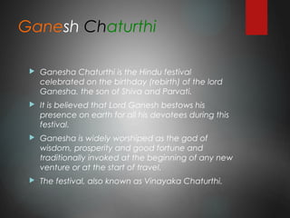 Ganesh Chaturthi
 Ganesha Chaturthi is the Hindu festival
celebrated on the birthday (rebirth) of the lord
Ganesha, the son of Shiva and Parvati.
 It is believed that Lord Ganesh bestows his
presence on earth for all his devotees during this
festival.
 Ganesha is widely worshiped as the god of
wisdom, prosperity and good fortune and
traditionally invoked at the beginning of any new
venture or at the start of travel.
 The festival, also known as Vinayaka Chaturthi.
 