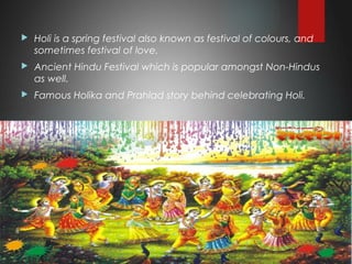  Holi is a spring festival also known as festival of colours, and
sometimes festival of love.
 Ancient Hindu Festival which is popular amongst Non-Hindus
as well.
 Famous Holika and Prahlad story behind celebrating Holi.
 