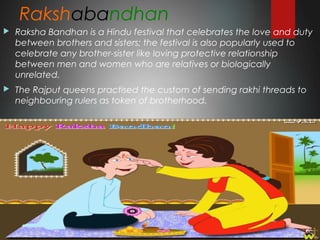 Rakshabandhan
 Raksha Bandhan is a Hindu festival that celebrates the love and duty
between brothers and sisters; the festival is also popularly used to
celebrate any brother-sister like loving protective relationship
between men and women who are relatives or biologically
unrelated.
 The Rajput queens practised the custom of sending rakhi threads to
neighbouring rulers as token of brotherhood.
 