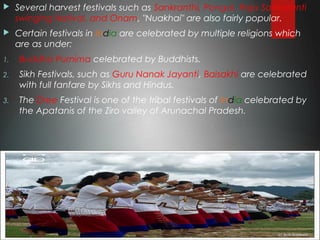  Several harvest festivals such as Sankranthi, Pongal, Raja Sankaranti
swinging festival, and Onam, "Nuakhai" are also fairly popular.
 Certain festivals in India are celebrated by multiple religions which
are as under:
1. Buddha Purnima celebrated by Buddhists.
2. Sikh Festivals, such as Guru Nanak Jayanti, Baisakhi are celebrated
with full fanfare by Sikhs and Hindus.
3. The Dree Festival is one of the tribal festivals of India celebrated by
the Apatanis of the Ziro valley of Arunachal Pradesh.
 